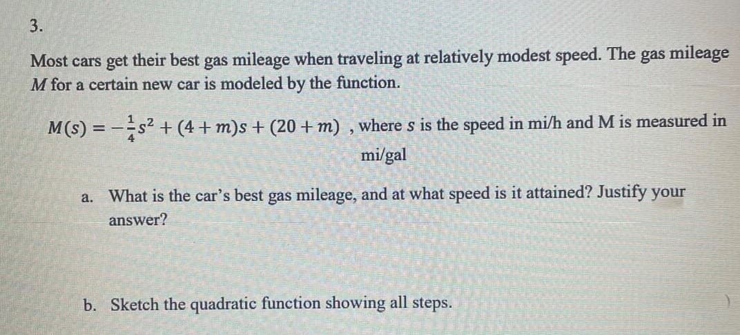 3.
Most cars get their best gas mileage when traveling at relatively modest speed. The gas mileage
M for a certain new car is modeled by the function.
M(s) = − ¹ s² + (4 + m)s + (20 + m), where s is the speed in mi/h and M is measured in
mi/gal
a.
What is the car's best gas mileage, and at what speed is it attained? Justify your
answer?
b. Sketch the quadratic function showing all steps.