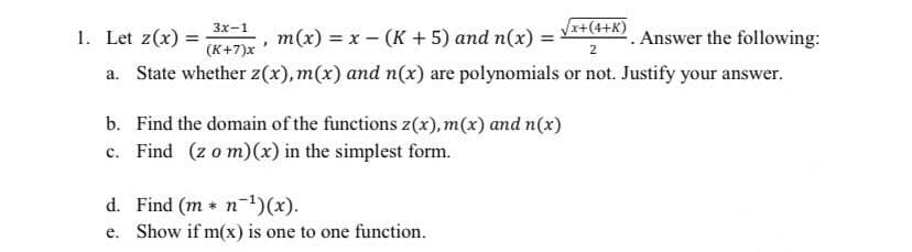 3x-1
1. Let z(x) =
√√x+(4+K)
. Answer the following:
(K+7)x
2
a. State whether z(x), m(x) and n(x) are polynomials or not. Justify your answer.
m(x) = x(K + 5) and n(x) =
=
b. Find the domain of the functions z(x), m(x) and n(x)
c. Find (zo m)(x) in the simplest form.
d. Find (m * n ¹)(x).
e. Show if m(x) is one to one function.