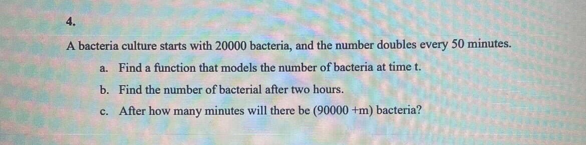 4.
A bacteria culture starts with 20000 bacteria, and the number doubles every 50 minutes.
a. Find a function that models the number of bacteria at time t.
b. Find the number of bacterial after two hours.
c. After how many minutes will there be (90000 +m) bacteria?