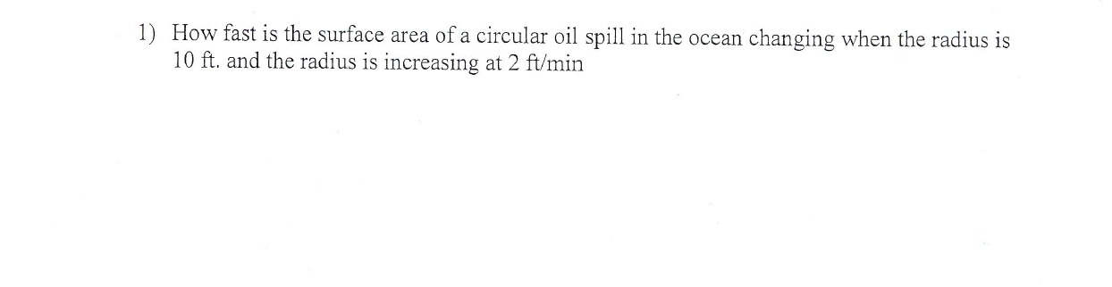 1) How fast is the surface area of a circular oil spill in the ocean changing when the radius is
10 ft. and the radius is increasing at 2 ft/min
