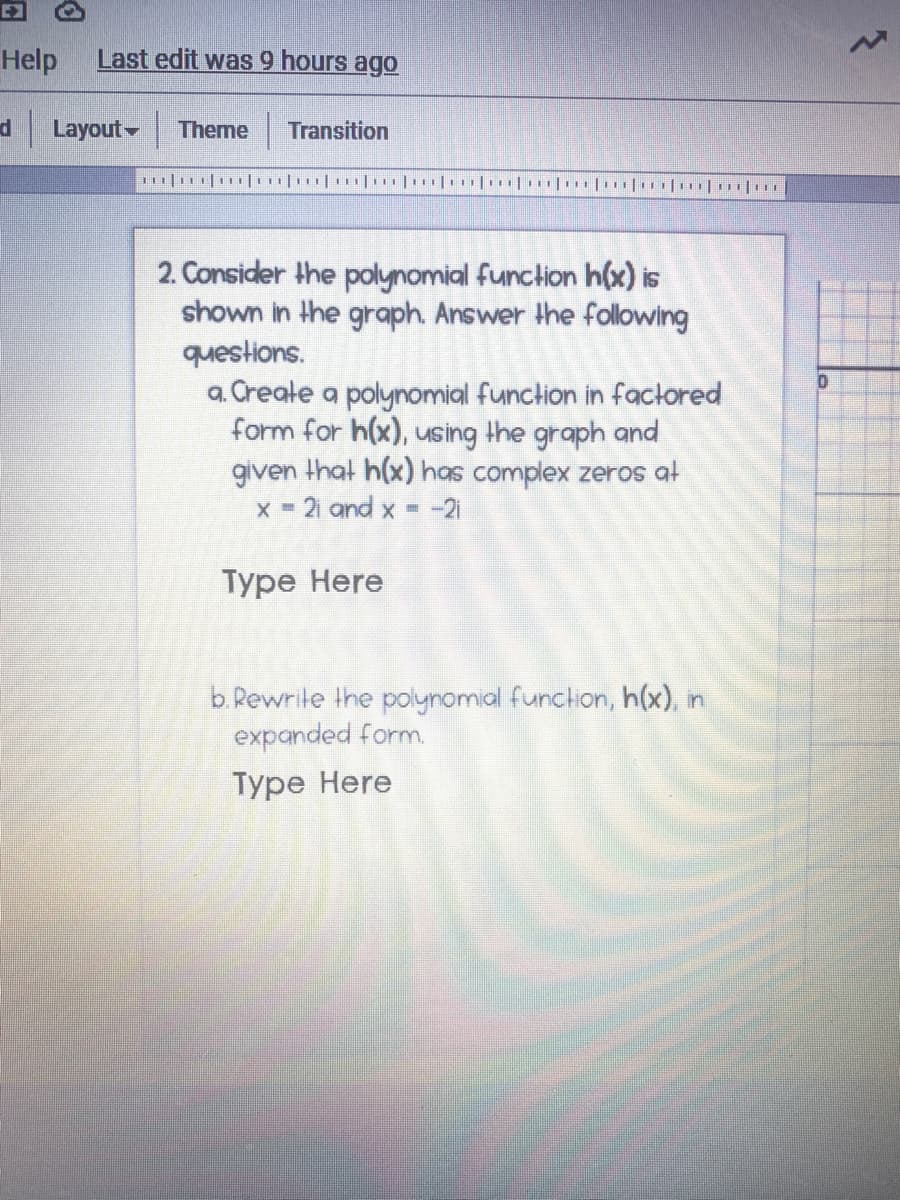 Help
Last edit was 9 hours ago
d Layout Theme
Transition
2. Consider the polynomial funclion h(x) is
shown in the graph. Answer the following
questions.
a. Create a polynomial function in factored
form for h(x), using the graph and
given that h(x) has complex zeros al
X-21 and x -
-21
Туре Here
b. Rewrite the polynomial function, h(x), in
expanded form.
Туре Нere
