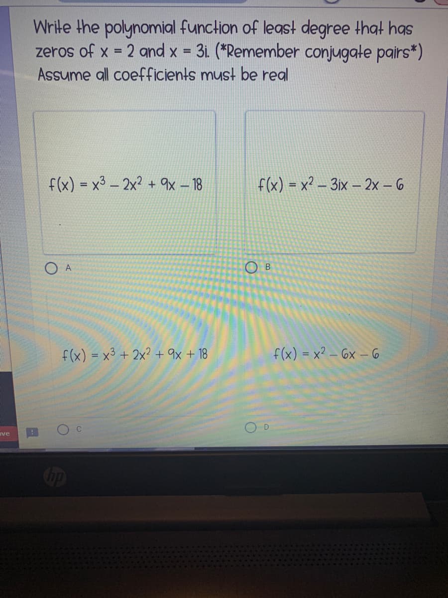 Write the polynomial function of leas! degree that has
zeros of x = 2 and x = 31. (*Remember conjugate pairs*)
Assume all coefficients must be real
%3D
%3D
f(x) = x3 – 2x? + qx – 18
f(x) = x² – 3ix – 2x - 6
O A
O B
f(x) = x3 + 2x? + 9x + 18
f(x) = x² – 6x – 6
ve
Cip
