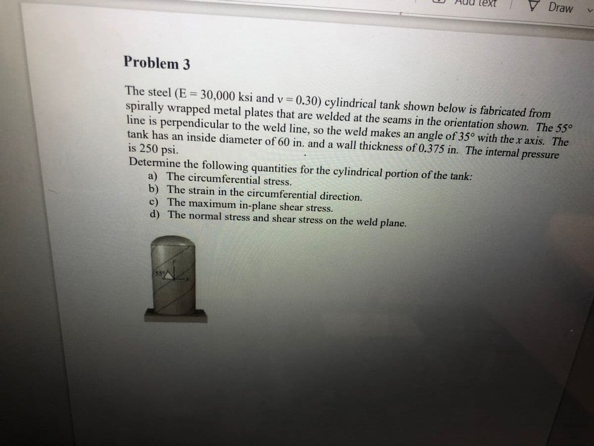 Draw
Problem 3
The steel (E = 30,000 ksi and v = 0.30) cylindrical tank shown below is fabricated from
spirally wrapped metal plates that are welded at the seams in the orientation shown. The 55°
line is perpendicular to the weld line, so the weld makes an angle of 35° with the x axis. The
tank has an inside diameter of 60 in. and a wall thickness of 0.375 in. The internal
is 250 psi.
Determine the following quantities for the cylindrical portion of the tank:
a) The circumferential stress.
b) The strain in the circumferential direction.
c) The maximum in-plane shear stress.
d) The normal stress and shear stress on the weld plane.
pressure
