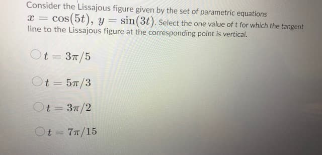 Consider the Lissajous figure given by the set of parametric equations
x = cos(5t), y= sin(3t). Select the one value of t for which the tangent
line to the Lissajous figure at the corresponding point is vertical.
Ot = 37/5
Ot = 57/3
Ot= 37/2
Ot 77/15
