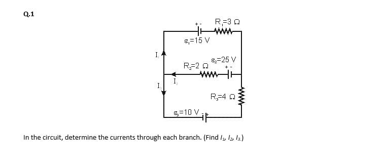 Q.1
R=3 Q
ww
+ -
8,=15 V
I,
8=25 V
R=2 0
wwHH
+ -
I
R,=4 0
g=10 V.
In the circuit, determine the currents through each branch. (Find I, 12, 13)
ww
