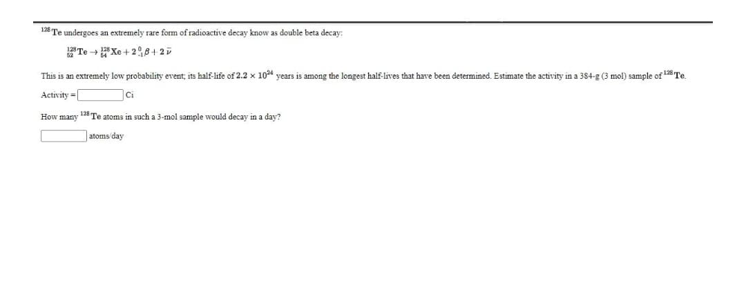 128 Te undergoes an extremely rare form of radioactive decay know as double beta decay:
Te + * Xe + 28+ 25
This
an extremely lowv probability event; its half-life of 2.2 x 1024 vears is among the longest half-lives that have been determined. Estimate the activity in a 384-g (3 mol) sample of 128 Te.
Activity =|
Ci
How many 128 Te atoms in such a 3-mol sample would decay in a day?
|atoms'day
