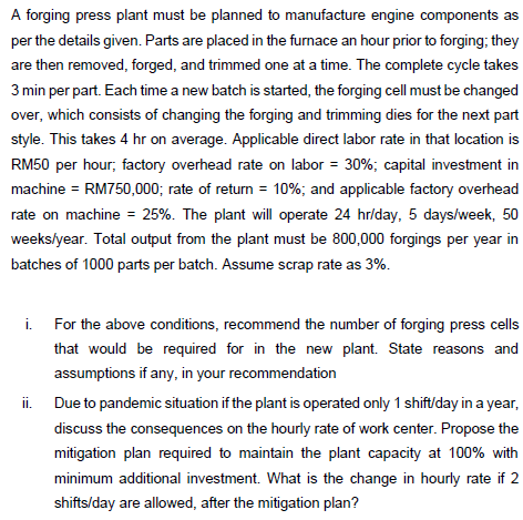 A forging press plant must be planned to manufacture engine components as
per the details given. Parts are placed in the furnace an hour prior to forging; they
are then removed, forged, and trimmed one at a time. The complete cycle takes
3 min per part. Each time a new batch is started, the forging cell must be changed
over, which consists of changing the forging and trimming dies for the next part
style. This takes 4 hr on average. Applicable direct labor rate in that location is
RM50 per hour, factory overhead rate on labor = 30%; capital investment in
machine = RM750,000; rate of return = 10%; and applicable factory overhead
rate on machine = 25%. The plant will operate 24 hr/day, 5 days/week, 50
weeks/year. Total output from the plant must be 800,000 forgings per year in
batches of 1000 parts per batch. Assume scrap rate as 3%.
i. For the above conditions, recommend the number of forging press cells
that would be required for in the new plant. State reasons and
assumptions if any, in your recommendation
ii. Due to pandemic situation if the plant is operated only 1 shift/day in a year,
discuss the consequences on the hourly rate of work center. Propose the
mitigation plan required to maintain the plant capacity at 100% with
minimum additional investment. What is the change in hourly rate if 2
shifts/day are allowed, after the mitigation plan?
