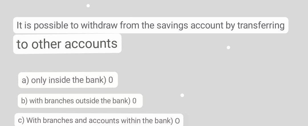 It is possible to withdraw from the savings account by transferring
to other accounts
a) only inside the bank) 0
b) with branches outside the bank) 0
c) With branches and accounts within the bank) O
