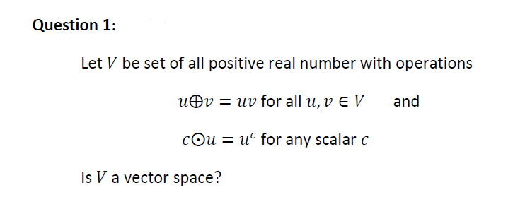 Question 1:
Let V be set of all positive real number with operations
uOv = uv for all u, v e V
and
cOu = u° for any scalar c
Is V a vector space?
