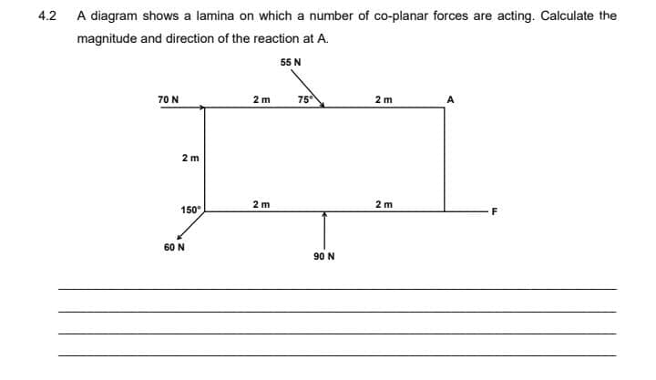 4.2 A diagram shows a lamina on which a number of co-planar forces are acting. Calculate the
magnitude and direction of the reaction at A.
55 N
70 N
75
2 m
2 m
A
2 m
2 m
2 m
150°
F
60 N
90 N
