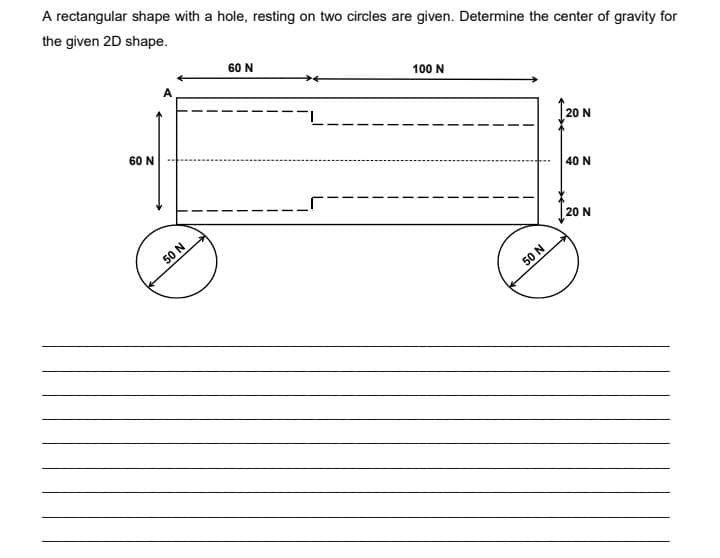 A rectangular shape with a hole, resting on two circles are given. Determine the center of gravity for
the given 2D shape.
60 N
100 N
60 N
20 N
40 N
50 N
20 N
50 N
