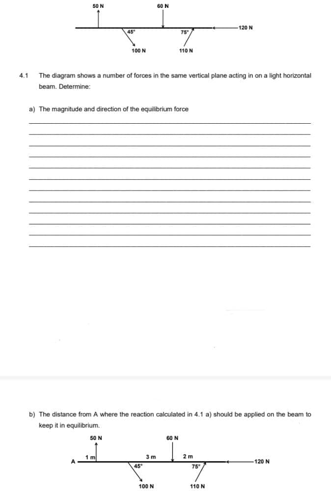 50 N
60 N
120 N
45
75"
100 N
110N
4.1
The diagram shows a number of forces in the same vertical plane acting in on a light horizontal
beam. Determine:
a) The magnitude and direction of the equilibrium force
b) The distance from A where the reaction calculated in 4.1 a) should be applied on the beam to
keep it in equilibrium.
50 N
60 N
1 m
3 m
2 m
120 N
45
75
100 N
110 N
