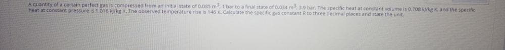 A quantity of a certain perfect gas is compressed from an initial state of 0.085 m, 1 bar to a final state of 0.034 m. 3.9 bar. The specific heat at constant volume is 0.708 k/kg K. and the specific
heat at constant pressure is1.016 kj/kg K. The observed temperature rise is 146 K. Calculate the specific gas constant R to three decimal places and state the unit.
