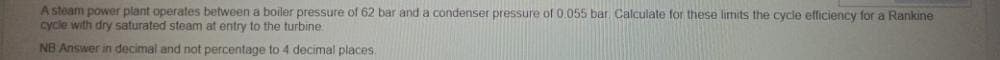 A steam power plant operates between a boiler pressure of 62 bar and a condenser pressure of 0.055 bar Calculate for these limits the cycle efficiency for a Rankine
cycle with dry saturated steam at entry to the turbine
NB Answer in decimal and not percentage to 4 decimal places.
