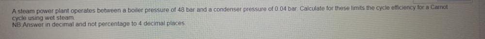 A steam power plant operates between a boiler pressure of 48 bar and a condenser pressure of 0.04 bar Calculate for these limits the cycle efficiency for a Camot
cycle using wet steam
NB Answer in decimal and not percentage to 4 decimal places.
