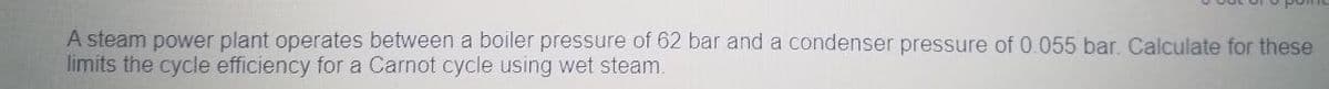 A steam power plant operates between a boiler pressure of 62 bar and a condenser pressure of 0.055 bar. Calculate for these
limits the cycle efficiency for a Carnot cycle using wet steam.
