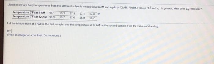 Listed below are body temperatures from five different subjects measured at 8AM and again at 12 AM Find the values of d and y In general, what does P represent?
Temperature ("F) at 8 AM
98 1
Temperature ("F at 12 AM 98.9
99 3
97.3
97.1
978 O
99 7
97 6
96.9
98 2
Let the temperature at 8 AM be the first sample, and the temperature at 12 AM be the second sample. Find the values of d and s
(Type an integer or a decimal. Do not round)
