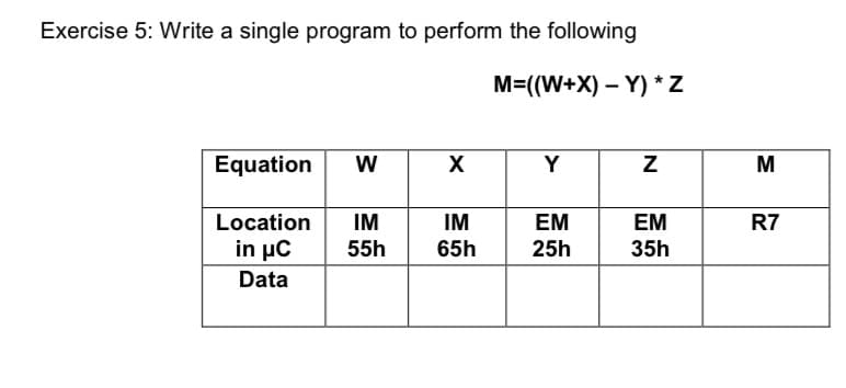 Exercise 5: Write a single program to perform the following
M=((W+X) – Y) *Z
Equation
W
X
Y
Location
IM
IM
EM
ЕМ
R7
in μC
55h
65h
25h
35h
Data
