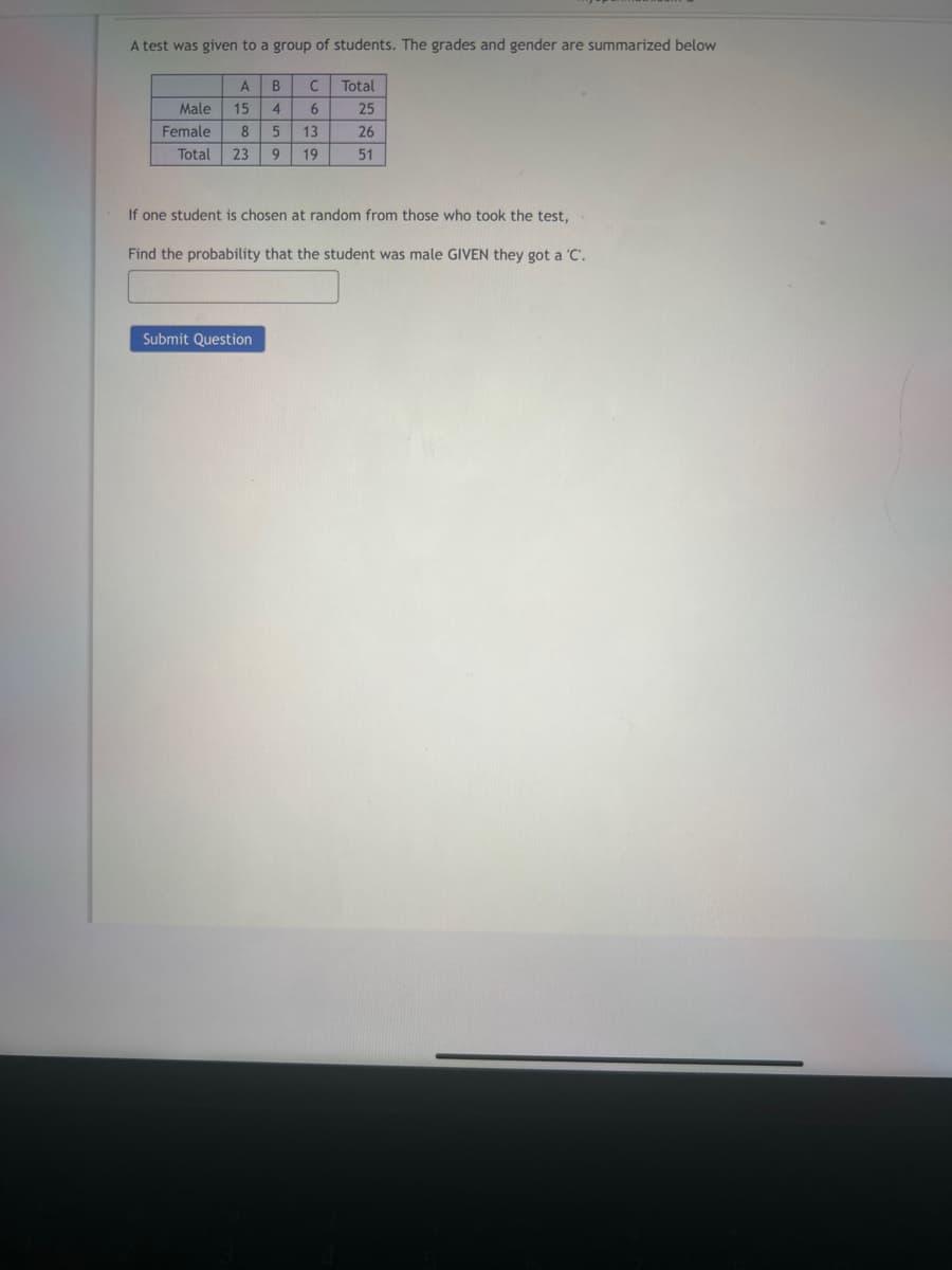 A test was given to a group of students. The grades and gender are summarized below
A B C
Male 15 4 6
Female 8 5 13
Total
25
26
Total 23 9 19
51
If one student is chosen at random from those who took the test,
Find the probability that the student was male GIVEN they got a 'C'.
Submit Question