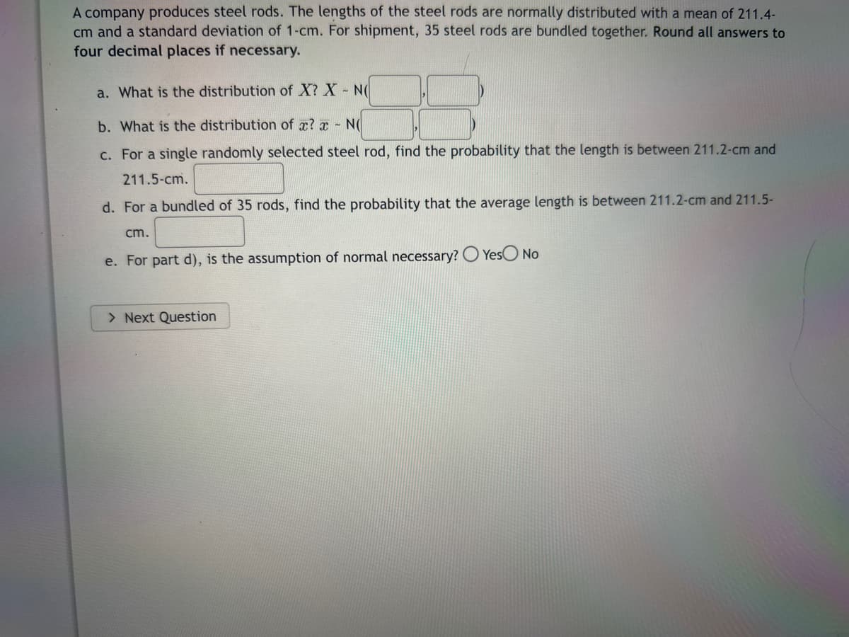 A company produces steel rods. The lengths of the steel rods are normally distributed with a mean of 211.4-
cm and a standard deviation of 1-cm. For shipment, 35 steel rods are bundled together. Round all answers to
four decimal places if necessary.
a. What is the distribution of X? X - N(
b. What is the distribution of x? - N(
c. For a single randomly selected steel rod, find the probability that the length is between 211.2-cm and
211.5-cm.
d. For a bundled of 35 rods, find the probability that the average length is between 211.2-cm and 211.5-
cm.
e. For part d), is the assumption of normal necessary? Yes No
> Next Question