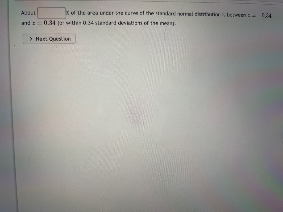 About
and z
=
% of the area under the curve of the standard normal distribution is between z = -0.34
0.34 (or within 0.34 standard deviations of the mean).
> Next Question