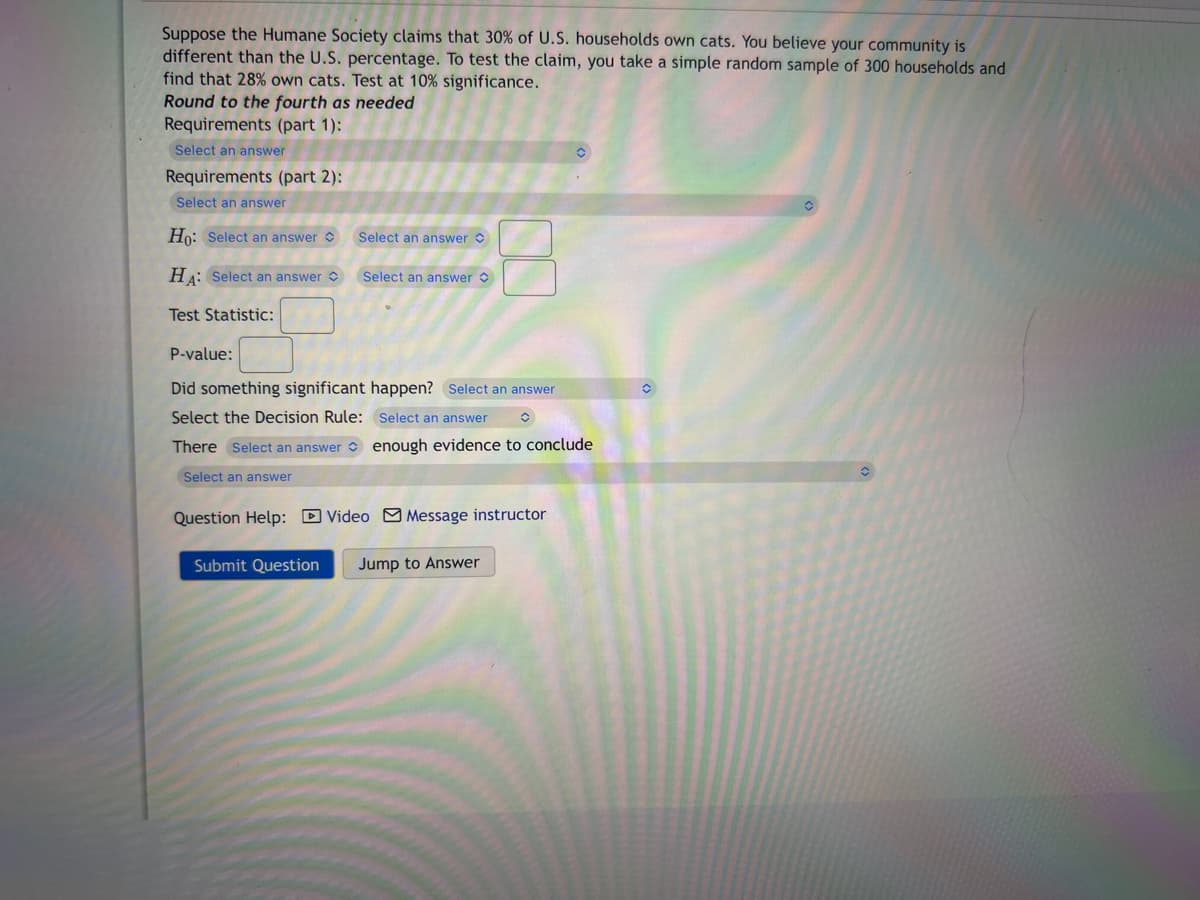 Suppose the Humane Society claims that 30% of U.S. households own cats. You believe your community is
different than the U.S. percentage. To test the claim, you take a simple random sample of 300 households and
find that 28% own cats. Test at 10% significance.
Round to the fourth as needed
Requirements (part 1):
Select an answer
Requirements (part 2):
Select an answer
Ho: Select an answer
HA: Select an answer
Test Statistic:
Select an answer
Select an answer
P-value:
Did something significant happen? Select an answer
Select the Decision Rule:
Select an answer
There Select an answer
enough evidence to conclude
Select an answer
Submit Question
Question Help: Video Message instructor
Jump to Answer
◊
O