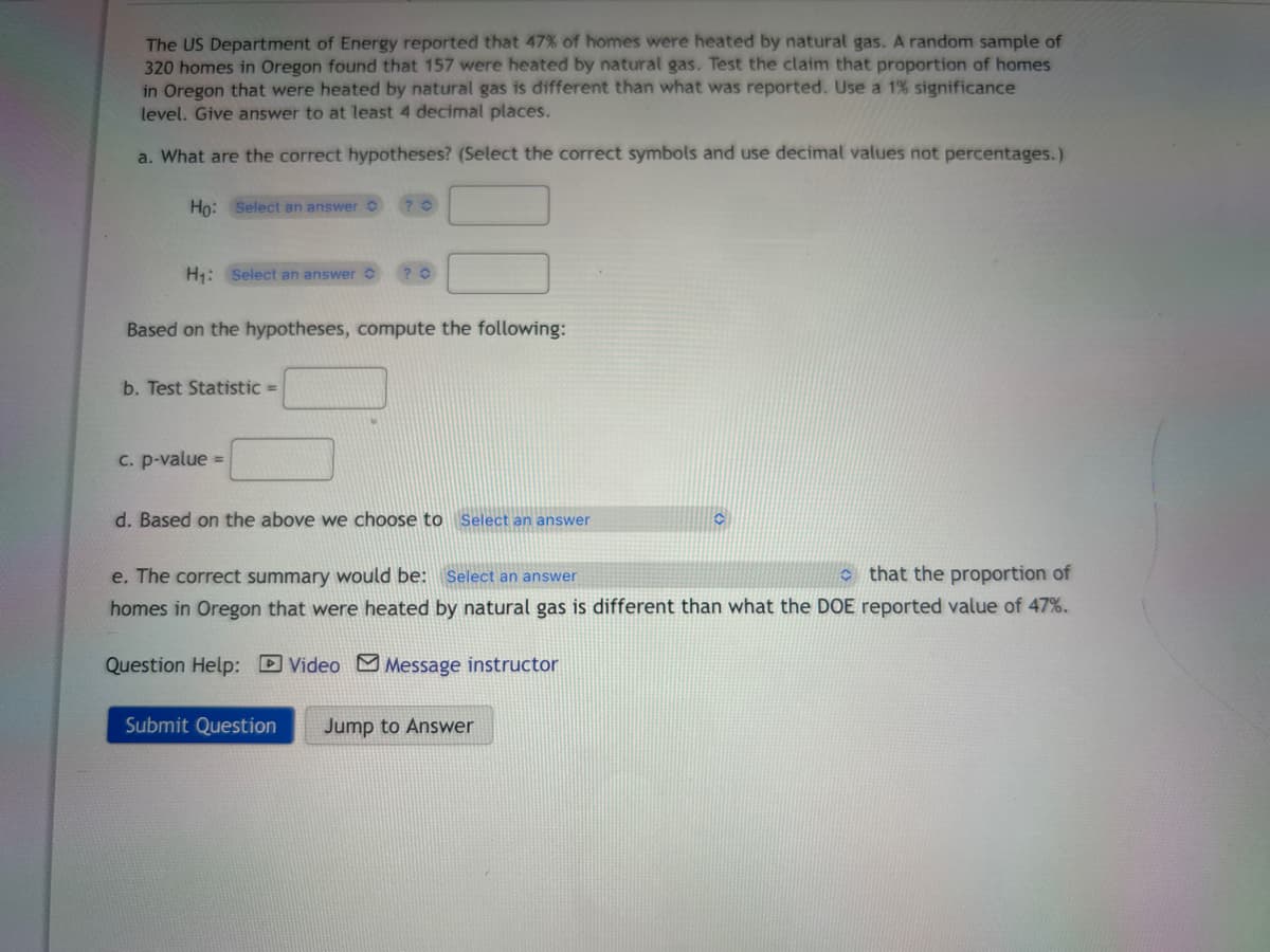 The US Department of Energy reported that 47% of homes were heated by natural gas. A random sample of
320 homes in Oregon found that 157 were heated by natural gas. Test the claim that proportion of homes
in Oregon that were heated by natural gas is different than what was reported. Use a 1 % significance
level. Give answer to at least 4 decimal places.
a. What are the correct hypotheses? (Select the correct symbols and use decimal values not percentages.)
Ho: Select an answer
H₁: Select an answer
Based on the hypotheses, compute the following:
b. Test Statistic =
? 0
c. p-value=
d. Based on the above we choose to Select an answer
C
that the proportion of
e. The correct summary would be: Select an answer
homes in Oregon that were heated by natural gas is different than what the DOE reported value of 47%.
Question Help: Video Message instructor
Submit Question Jump to Answer