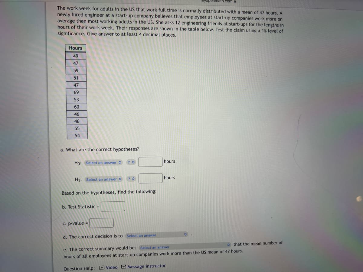 The work week for adults in the US that work full time is normally distributed with a mean of 47 hours. A
newly hired engineer at a start-up company believes that employees at start-up companies work more on
average then most working adults in the US. She asks 12 engineering friends at start-ups for the lengths in
hours of their work week. Their responses are shown in the table below. Test the claim using a 1% level of
significance. Give answer to at least 4 decimal places.
Hours
49
47
59
51
47
69
53
60
46
46
55
54
a. What are the correct hypotheses?
Ho: Select an answer
H₁: Select an answer ? O
?
Based on the hypotheses, find the following:
b. Test Statistic =
c. p-value =
hours
math.com
hours
d. The correct decision is to Select an answer
e. The correct summary would be: Select an answer
hours of all employees at start-up companies work more than the US mean of 47 hours.
Question Help: Video Message instructor
that the mean number of