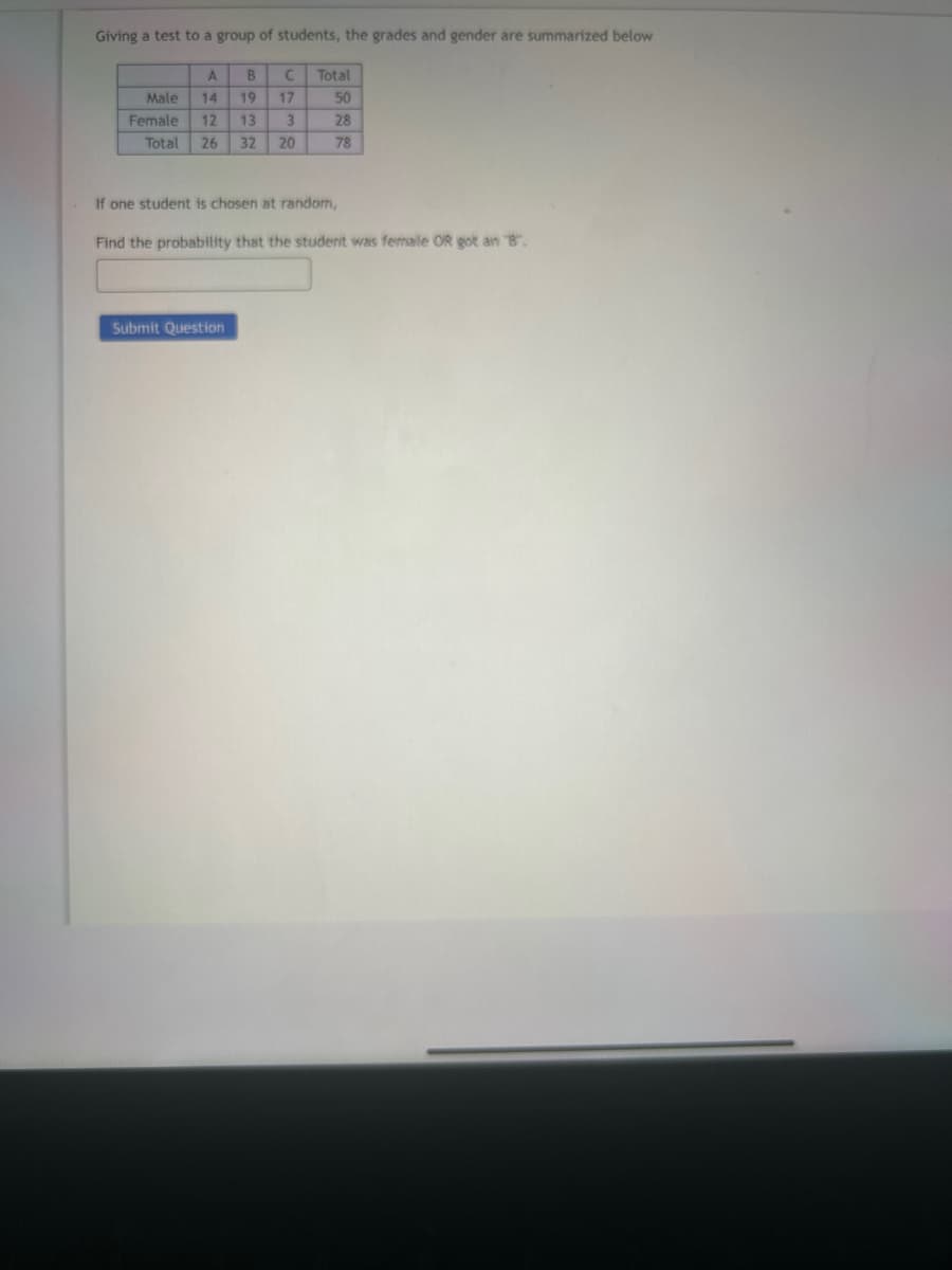 Giving a test to a group of students, the grades and gender are summarized below
A
14
B
Male
Female 12
Total 26 32 20
19
13
Submit Question
C
17
3
Total
50
28
78
If one student is chosen at random,
Find the probability that the student was femalle OR got an "B".