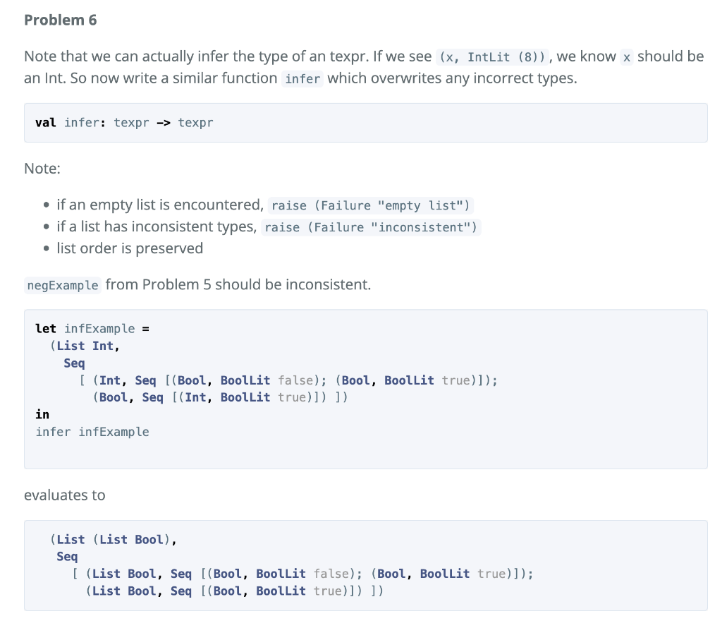 Problem 6
Note that we can actually infer the type of an texpr. If we see (x, IntLit (8)),we know x should be
an Int. So now write a similar function infer which overwrites any incorrect types.
val infer: texpr -> texpr
Note:
• if an empty list is encountered, raise (Failure "empty list")
• if a list has inconsistent types, raise (Failure "inconsistent")
• list order is preserved
negExample from Problem 5 should be inconsistent.
let infExample =
(List Int,
Seq
[ (Int, Seq [(Bool, BoolLit false); (Bool, Boollit true)]);
(Bool, Seq [(Int, Boollit true)]) ])
in
infer infExample
evaluates to
(List (List Bool),
Seq
[ (List Bool, Seq [(Bool, Boollit false); (Bool, Boollit true)]);
(List Bool, Seq [(Bool, Boollit true)]) ])
