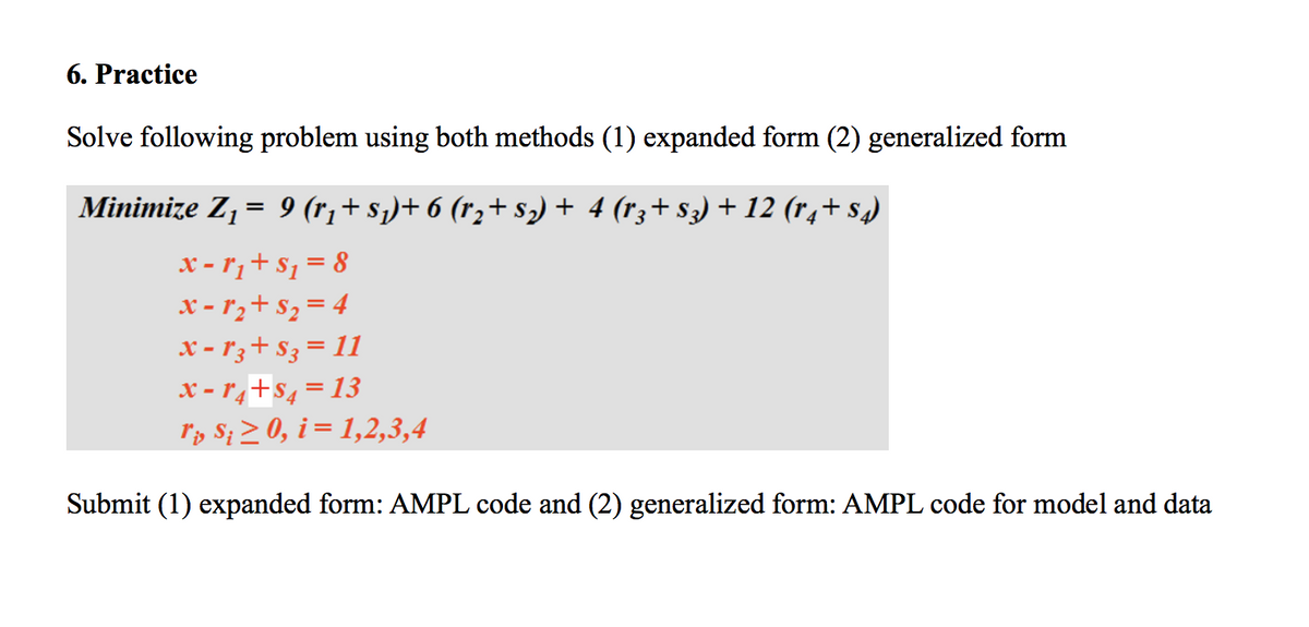 6. Practice
Solve following problem using both methods (1) expanded form (2) generalized form
Minimize Z, = 9 (r¡+ s)+ 6 (r,+ s2) + 4 (r3+ s3) + 12 (r,+ s)
x - r¡+ $1 = 8
x - r,+ s, = 4
x - 1 3+ S3 = 11
x - r,+s, =13
r, S; > 0, i = 1,2,3,4
Submit (1) expanded form: AMPL code and (2) generalized form: AMPL code for model and data
