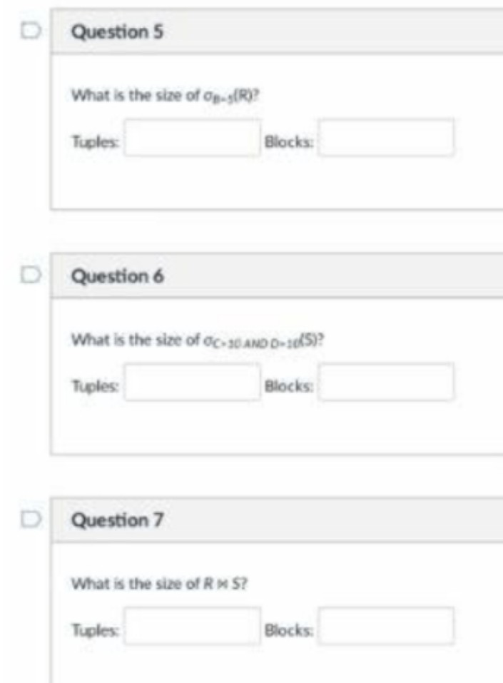 D Question 5
What is the size of op-s(R)?
Tuples
Blocks:
D Question 6
What is the size of oc30 AND D-1eS)?
Tuples
Blocks
D Question 7
What is the size of R M S?
Tuples:
Blocks
