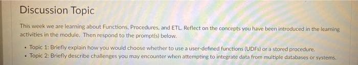 Discussion Topic
This week we are learning about Functions, Procedures, and ETL. Reflect on the concepts you have been introduced in the learning
activities in the module. Then respond to the prompt(s) below.
Topic 1: Briefly explain how you would choose whether to use a user-defined functions (UDFS) or a stored procedure.
Topic 2: Briefly describe challenges you may encounter when attempting to integrate data from multiple databases or systems.
