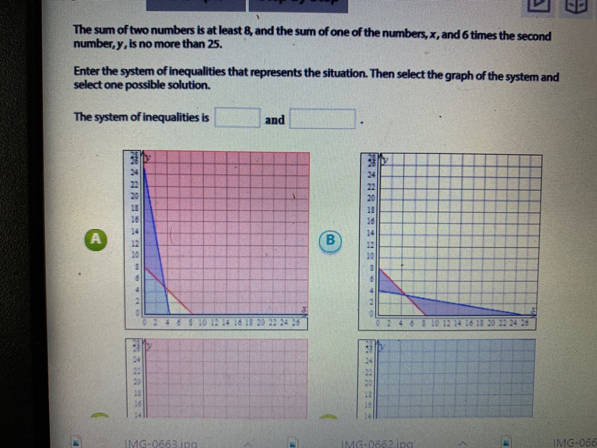 The sum of two numbers is at least 8, and the sum of one of the numbers, x, and 6 times the second
number, y, is no more than 25.
Enter the system of inequalities that represents the situation. Then select the graph of the system and
select one possible solution.
The system of inequalities is
and
24
22
20
13
3.10 12 14 1613 20 22 24 26
246810 12 14 16
2224 25
IMG-0663.ipg
IMG-0662ipa
IMG-066
B.
