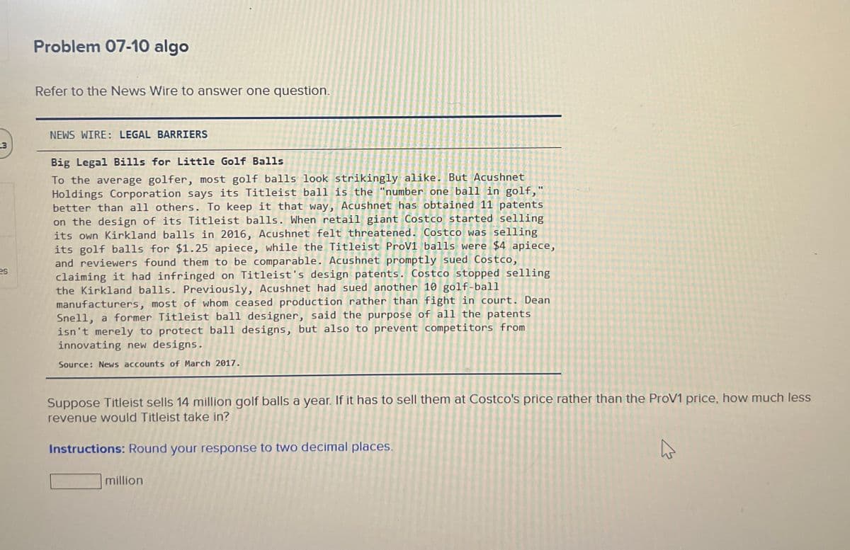 Problem 07-10 algo
Refer to the News Wire to answer one question.
NEWS WIRE: LEGAL BARRIERS
23
es
Big Legal Bills for Little Golf Balls
To the average golfer, most golf balls look strikingly alike. But Acushnet
Holdings Corporation says its Titleist ball is the "number one ball in golf,"
better than all others. To keep it that way, Acushnet has obtained 11 patents
on the design of its Titleist balls. When retail giant Costco started selling
its own Kirkland balls in 2016, Acushnet felt threatened. Costco was selling
its golf balls for $1.25 apiece, while the Titleist ProV1 balls were $4 apiece,
and reviewers found them to be comparable. Acushnet promptly sued Costco,
claiming it had infringed on Titleist's design patents. Costco stopped selling
the Kirkland balls. Previously, Acushnet had sued another 10 golf-ball
manufacturers, most of whom ceased production rather than fight in court. Dean
Snell, a former Titleist ball designer, said the purpose of all the patents
isn't merely to protect ball designs, but also to prevent competitors from
innovating new designs.
Source: News accounts of March 2017.
Suppose Titleist sells 14 million golf balls a year. If it has to sell them at Costco's price rather than the ProV1 price, how much less
revenue would Titleist take in?
Instructions: Round your response to two decimal places.
million