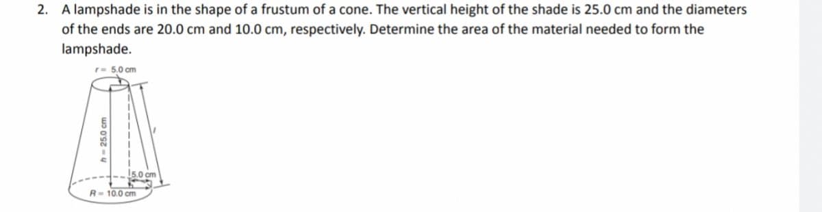 2. A lampshade is in the shape of a frustum of a cone. The vertical height of the shade is 25.0 cm and the diameters
of the ends are 20.0 cm and 10.0 cm, respectively. Determine the area of the material needed to form the
lampshade.
r = 5.0 cm
h-25.0 cm
15.0 cm
R-10.0 cm