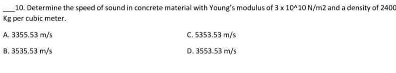 10. Determine the speed of sound in concrete material with Young's modulus of 3 x 10^10 N/m2 and a density of 2400
Kg per cubic meter.
A. 3355.53 m/s
B. 3535.53 m/s
C. 5353.53 m/s
D. 3553.53 m/s