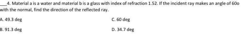 4. Material a is a water and material b is a glass with index of refraction 1.52. If the incident ray makes an angle of 600
with the normal, find the direction of the reflected ray.
A. 49.3 deg
B. 91.3 deg
C. 60 deg
D. 34.7 deg