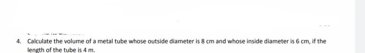 4. Calculate the volume of a metal tube whose outside diameter is 8 cm and whose inside diameter is 6 cm, if the
length of the tube is 4 m.