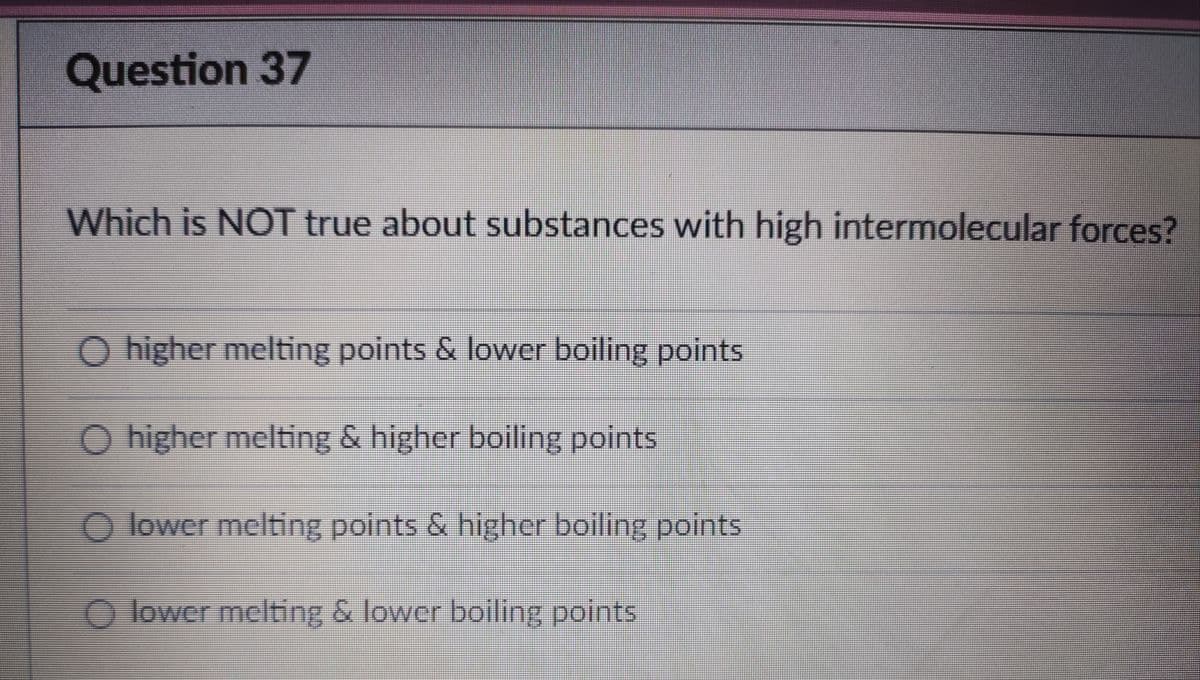 Question 37
Which is NOT true about substances with high intermolecular forces?
O higher melting points & lower boiling points
O higher melting & higher boiling points
O lower melting points & higher boiling points
O lower melting & lower boiling points
