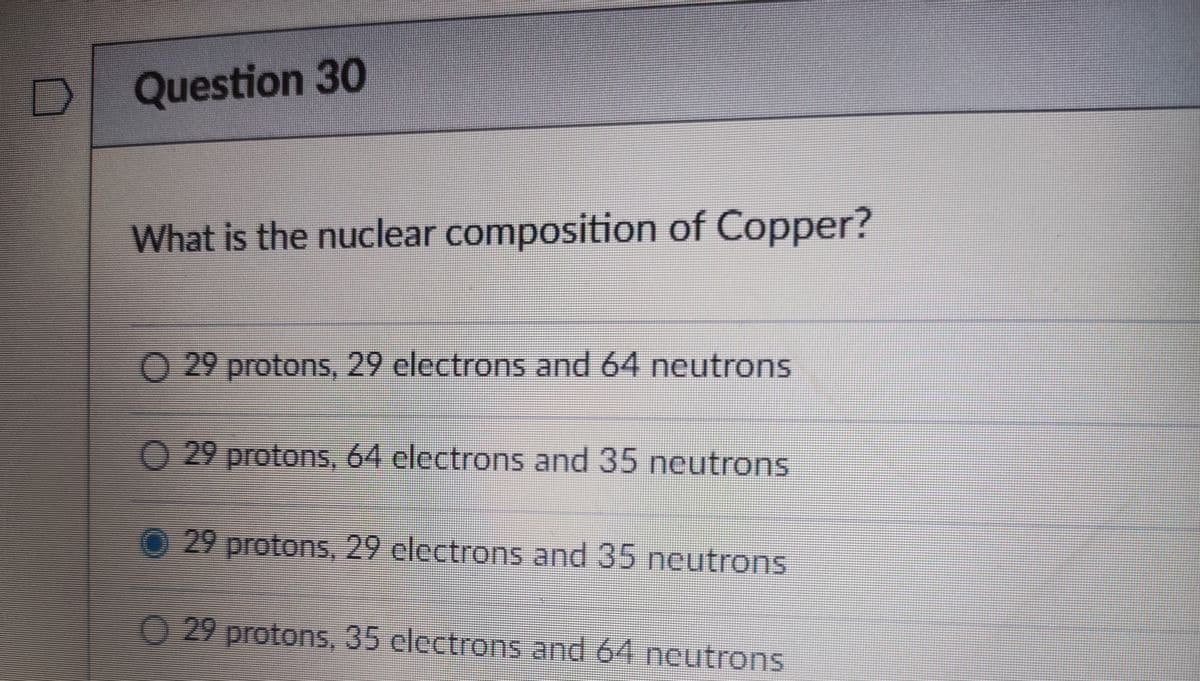 Question 30
What is the nuclear composition of Copper?
O 29 protons, 29 electrons and 64 neutrons
O 29 protons, 64 electrons and 35 neutrons
0 29 protons, 29 clectrons and 35 neutrons
O 29 protons, 35 electrons and 64 neutrons
