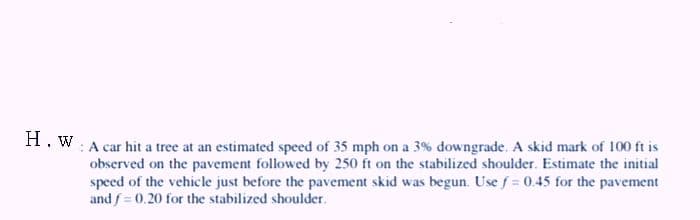 H. W: A car hit a tree at an estimated speed of 35 mph on a 3% downgrade. A skid mark of 100 ft is
observed on the pavement followed by 250 ft on the stabilized shoulder. Estimate the initial
speed of the vehicle just before the pavement skid was begun. Use f = 0.45 for the pavement
and f = 0.20 for the stabilized shoulder.
