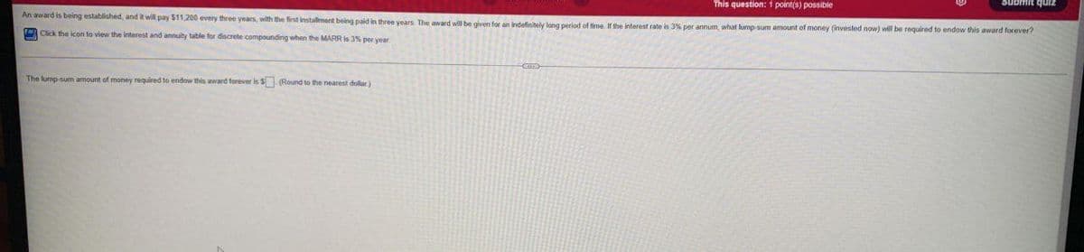 This question: 1 point(s) possible
An award is being established, and it will pay S11,200 every three years, with the first installment being paid in three years The award will be given for an indafinitely lang period of time If the interest rate is 3% per annum, what lump sum amount of money (invested now) will be required to endow this award forever?
zınb uwans
= Click the icon to view the interest and annuity table for discrete compounding when the MARR is 3% per year
The lurmp-sum amount of money required to endow this award forever is $ (Round to the nearest dollar)
