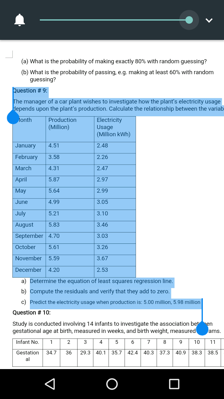 puestion # 9:
The manager of a car plant wishes to investigate how the plant's electricity usage
Hepends upon the plant's production. Calculate the relationship between the variab
lonth
Electricity
Usage
(Million kWh)
Production
(Million)
January
4.51
2.48
February
3.58
2.26
March
4.31
2.47
April
5.87
2.97
May
5.64
2.99
June
4.99
3.05
July
5.21
3.10
August
5.83
3.46
September 4.70
3.03
October
5.61
3.26
November 5.59
3.67
December 4.20
2.53
a) Determine the equation of least squares regression line.
b) Compute the residuals and verify that they add to zero.
c) Predict the electricity usage when production is: 5.00 million, 5.98 million
