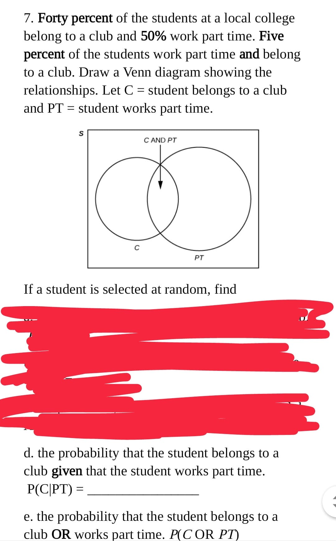 d. the probability that the student belongs to a
club given that the student works part time.
P(C|PT) =
e. the probability that the student belongs to a
club OR works part time. P(C OR PT)
