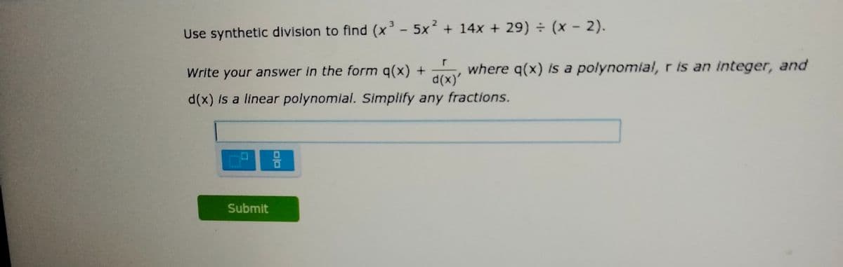 Use synthetic division to find (x² - 5x + 14x + 29) (x - 2).
Write your answer in the form q(x) +
d(x)'
where q(x) is a polynomial, r is an integer, and
d(x) is a linear polynomial. Simplify any fractions.
Submit
