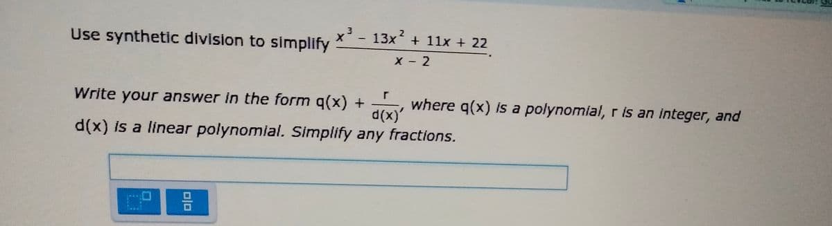 2
13x + 11x + 22
Use synthetic division to simplify
X - 2
Write your answer in the form q(x) +
d(x)'
where q(x) is a polynomial, r is an integer, and
d(x) is a linear polynomial. Simplify any fractions.
