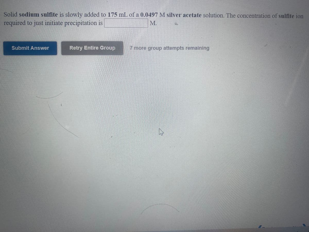 **Precipitation Reaction Experiment Instructions**

**Objective:**
Determine the concentration of sulfite ion required to initiate precipitation in a silver acetate solution.

**Procedure:**
1. **Introduction of Reactants:**
   - You will be adding solid **sodium sulfite** (Na2SO3) incrementally to 175 mL of a **0.0497 M silver acetate (AgC2H3O2)** solution.

2. **Observation Point:**
   - Your goal is to find the concentration of the sulfite ion that just initiates precipitation. The moment at which you observe the formation of a precipitate indicates that the concentration threshold has been reached.

**Data Entry:**
- Enter the concentration of sulfite ion in the provided text box marked **“______ M”**.

**Submission:**
- After you've calculated and entered the concentration, use the “Submit Answer” button.
- If needed, you may retry the entire group by clicking the “Retry Entire Group” button. Note that you have **7 more group attempts remaining**.

**Additional Notes:**
- Ensure all calculations are double-checked for accuracy.
- Understand the basic principles of solubility and precipitation reactions to aid in your calculations.

**Interface Components:**
- **Buttons:**
  - **Submit Answer** - Submits the concentration for evaluation.
  - **Retry Entire Group** - Resets the process for reattempt, with the count of available retries displayed as “7 more group attempts remaining”.

Please carefully follow the instructions and utilize the retry option prudently to ensure a complete understanding and correct calculation of the required sulfite ion concentration.

---

This format ensures clarity and precision, crucial for educational purposes and proper understanding of the experiment by students.