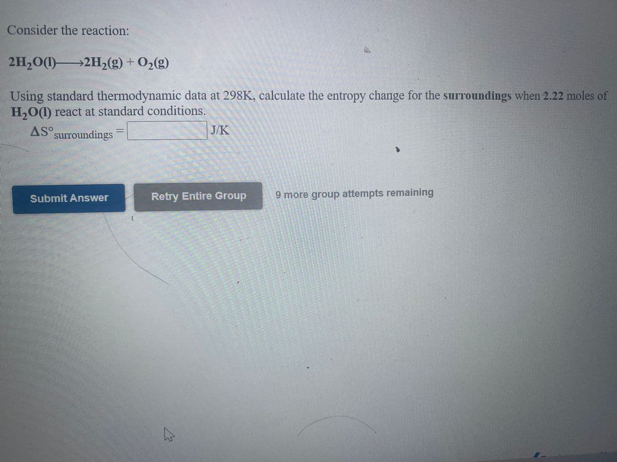 ### Thermodynamics Problem on Entropy Change in Surroundings

**Consider the reaction:**

\[ 2H_2O(l) \rightarrow 2H_2(g) + O_2(g) \]

**Problem Statement:**

Using standard thermodynamic data at 298 K, calculate the entropy change for the surroundings when 2.22 moles of \( H_2O(l) \) react at standard conditions.

**Equation to Evaluate:**

\[ \Delta S^\circ_{\text{surroundings}} = \boxed{} \, \text{J/K} \]

**Interactive Components:**

- **Submit Answer:** Allows you to submit your calculated answer.
- **Retry Entire Group:** Option available to retry the problem if needed. 
- **Attempts Remaining:** Indicates the number of attempts left, in this case, 9 more group attempts remaining.

This problem integrates concepts from thermodynamics and requires the use of standard thermodynamic data to determine the entropy change in the surroundings for the given reaction. 

Feel free to solve the problem by inputting your calculated value for the entropy change in the provided blank box and then submit your answer using the "Submit Answer" button.

---

**Diagram/Graph Explanation:**

There are no diagrams or graphs present in the image related to the question. The task solely consists of performing a thermodynamic calculation.