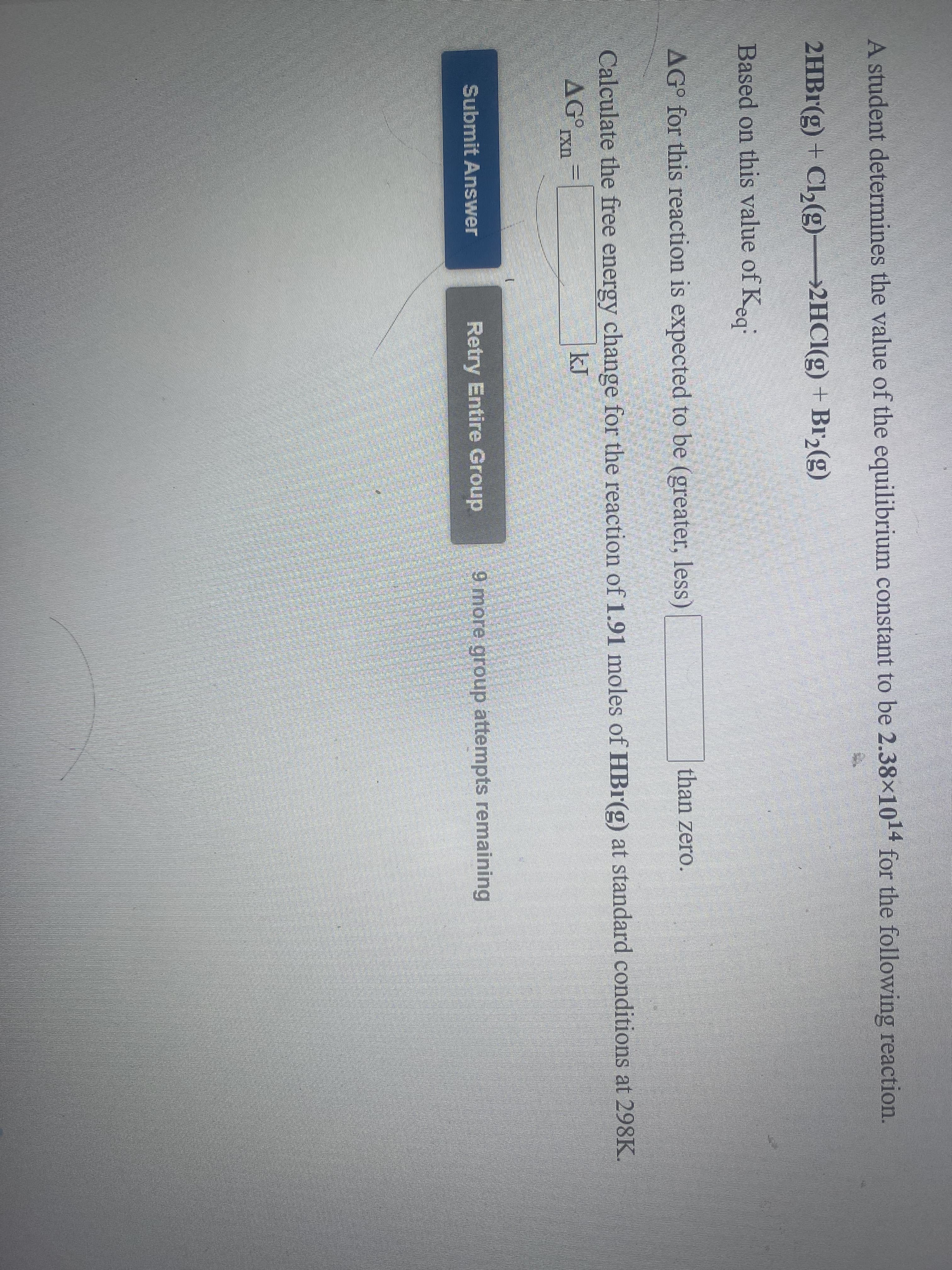 ### Equilibrium Constant and Free Energy Change Calculation

A student determines the value of the equilibrium constant to be \(2.38 \times 10^{14}\) for the following reaction:

\[2\text{HBr(g)} + \text{Cl}_2\text{(g)} \rightarrow 2\text{HCl(g)} + \text{Br}_2\text{(g)}\]

Based on this value of \( K_{eq} \):

### Question

For this reaction, is the standard Gibbs free energy change (\( \Delta G^\circ \)) expected to be greater or less than zero?

### Calculation Task

Calculate the free energy change for the reaction of 1.91 moles of \(\text{HBr(g)}\) at standard conditions at 298 K.

### Formula and Calculation

\[ \Delta G^\circ_{rxn} = \]

\[ \Delta G^\circ_{rxn} = -RT \ln K_{eq} \]

Where:
- \( R \) is the universal gas constant (\(8.314 \, \text{J} \, \text{mol}^{-1} \, \text{K}^{-1}\))
- \( T \) is the temperature in Kelvin (298 K)
- \( K_{eq} \) is the equilibrium constant

#### User Input:

Please input the value of \[ \Delta G^\circ_{rxn} \] in kJ.

[Text Input Field for \( \Delta G^\circ_{rxn} \)]

### Submit Answer

[Submit Answer Button]

### Retry Option

[Retry Entire Group Button]

\[ 9 \text{ group attempts remaining} \]

---

This exercise helps students apply and understand the relationship between the equilibrium constant and Gibbs free energy change in chemical reactions.